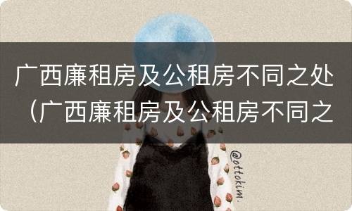 广西廉租房及公租房不同之处（广西廉租房及公租房不同之处有哪些）