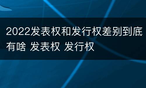 2022发表权和发行权差别到底有啥 发表权 发行权