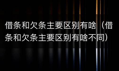借条和欠条主要区别有啥（借条和欠条主要区别有啥不同）