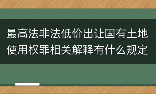 最高法非法低价出让国有土地使用权罪相关解释有什么规定
