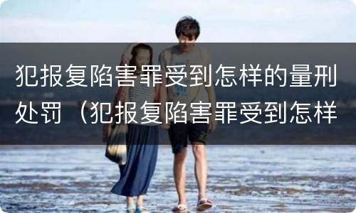 犯报复陷害罪受到怎样的量刑处罚（犯报复陷害罪受到怎样的量刑处罚和处罚）