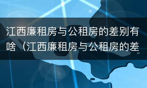 江西廉租房与公租房的差别有啥（江西廉租房与公租房的差别有啥不同）