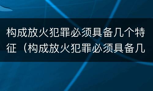 构成放火犯罪必须具备几个特征（构成放火犯罪必须具备几个特征和条件）