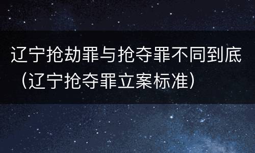 辽宁抢劫罪与抢夺罪不同到底（辽宁抢夺罪立案标准）