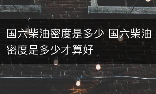 国六柴油密度是多少 国六柴油密度是多少才算好