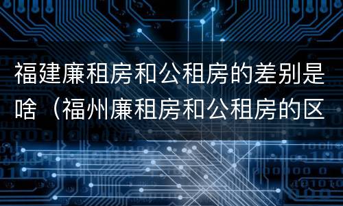 福建廉租房和公租房的差别是啥（福州廉租房和公租房的区别）