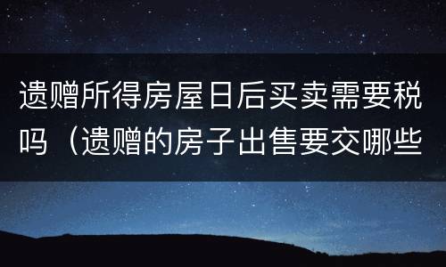 遗赠所得房屋日后买卖需要税吗（遗赠的房子出售要交哪些税）