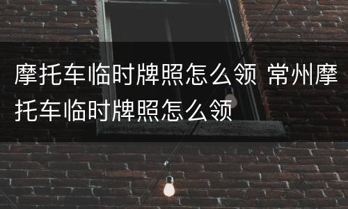 摩托车临时牌照怎么领 常州摩托车临时牌照怎么领