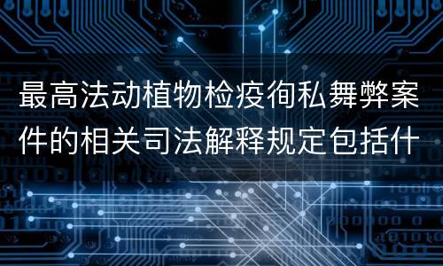 最高法动植物检疫徇私舞弊案件的相关司法解释规定包括什么内容