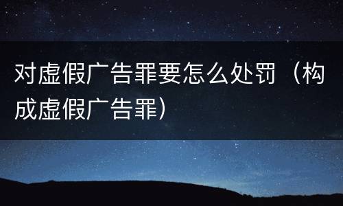 对虚假广告罪要怎么处罚（构成虚假广告罪）