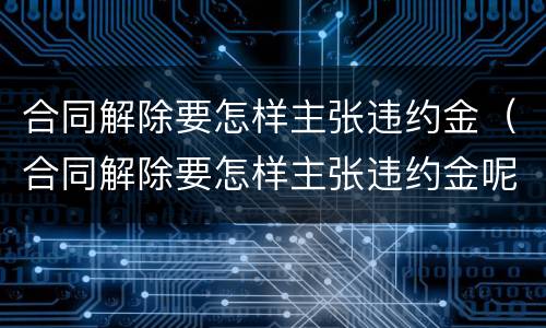 合同解除要怎样主张违约金（合同解除要怎样主张违约金呢）