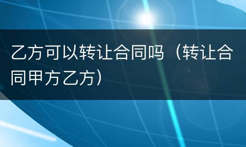 乙方可以转让合同吗（转让合同甲方乙方）