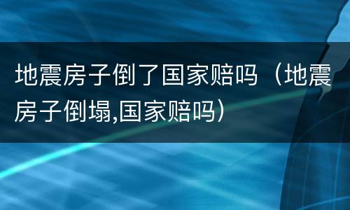 地震房子倒了国家赔吗（地震房子倒塌,国家赔吗）
