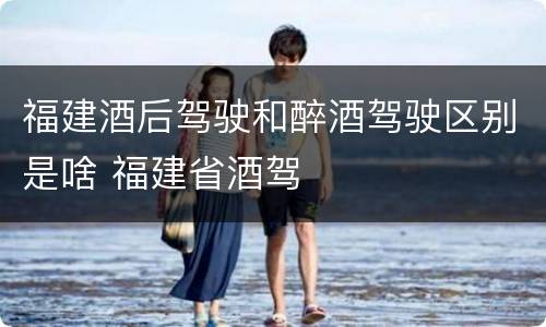 福建酒后驾驶和醉酒驾驶区别是啥 福建省酒驾