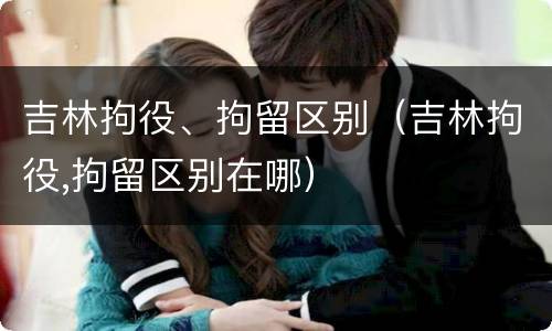 吉林拘役、拘留区别（吉林拘役,拘留区别在哪）