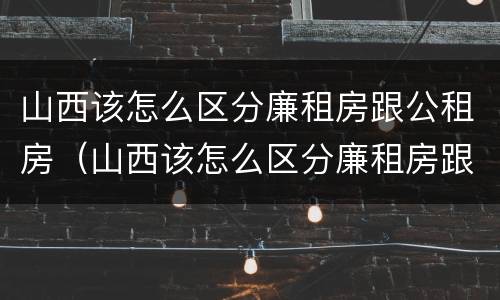 山西该怎么区分廉租房跟公租房（山西该怎么区分廉租房跟公租房的区别）