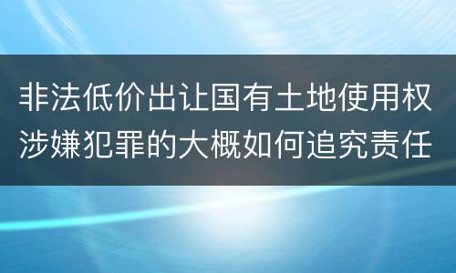 非法低价出让国有土地使用权涉嫌犯罪的大概如何追究责任