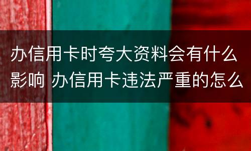 办信用卡时夸大资料会有什么影响 办信用卡违法严重的怎么处理