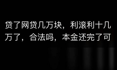贷了网贷几万块，利滚利十几万了，合法吗，本金还完了可以不还利息吗
