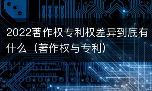 2022著作权专利权差异到底有什么（著作权与专利）