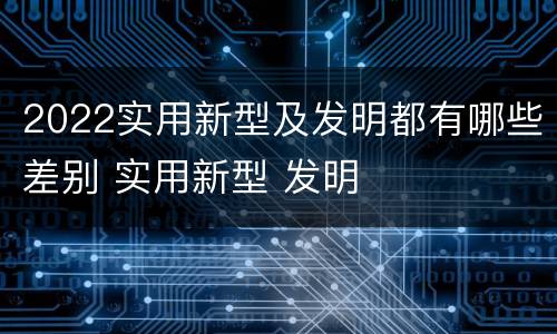 2022实用新型及发明都有哪些差别 实用新型 发明