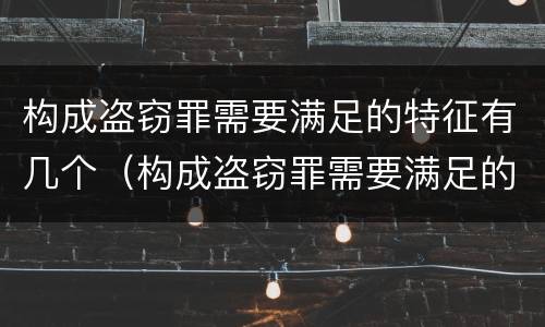 构成盗窃罪需要满足的特征有几个（构成盗窃罪需要满足的特征有几个条件）