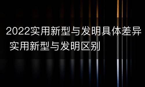 2022实用新型与发明具体差异 实用新型与发明区别