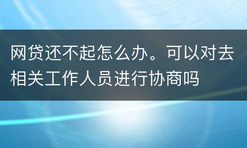 网贷还不起怎么办。可以对去相关工作人员进行协商吗