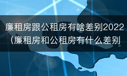 廉租房跟公租房有啥差别2022（廉租房和公租房有什么差别）