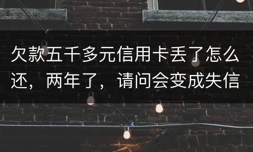 欠款五千多元信用卡丢了怎么还，两年了，请问会变成失信人员吗