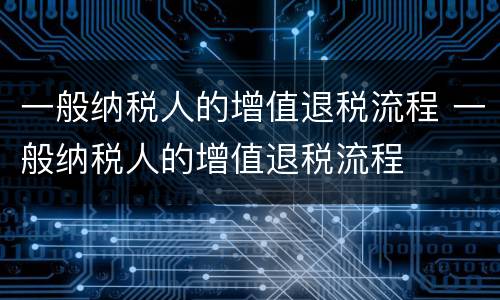 一般纳税人的增值退税流程 一般纳税人的增值退税流程