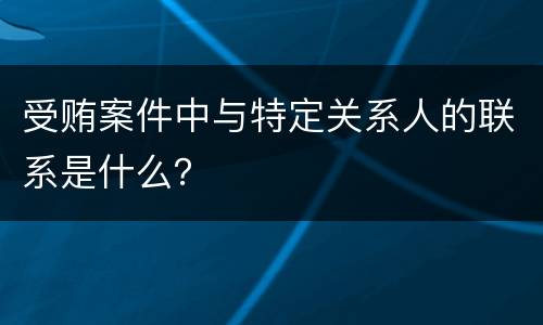 受贿案件中与特定关系人的联系是什么？