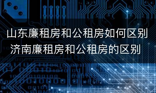 山东廉租房和公租房如何区别 济南廉租房和公租房的区别