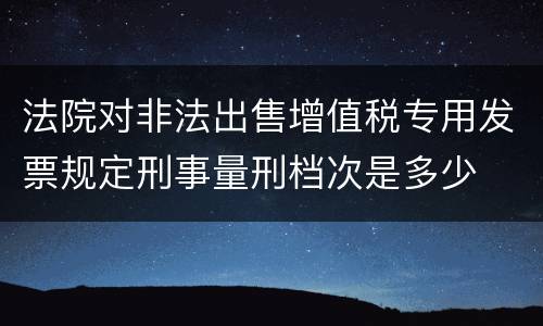 法院对非法出售增值税专用发票规定刑事量刑档次是多少