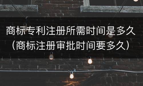 商标专利注册所需时间是多久（商标注册审批时间要多久）