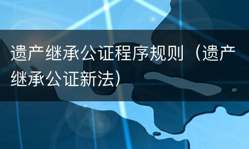 遗产继承公证程序规则（遗产继承公证新法）