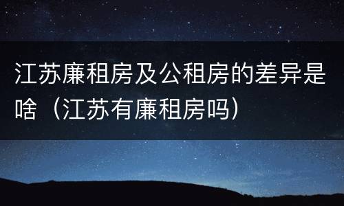 江苏廉租房及公租房的差异是啥（江苏有廉租房吗）