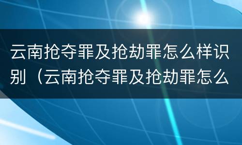 云南抢夺罪及抢劫罪怎么样识别（云南抢夺罪及抢劫罪怎么样识别的）