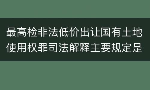 最高检非法低价出让国有土地使用权罪司法解释主要规定是什么
