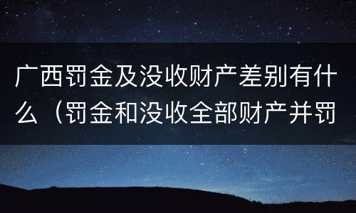 广西罚金及没收财产差别有什么（罚金和没收全部财产并罚）