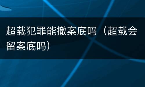 超载犯罪能撤案底吗（超载会留案底吗）