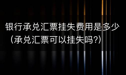 银行承兑汇票挂失费用是多少（承兑汇票可以挂失吗?）
