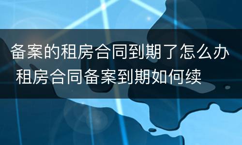 备案的租房合同到期了怎么办 租房合同备案到期如何续