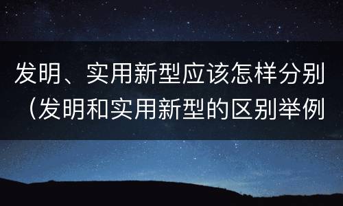 发明、实用新型应该怎样分别（发明和实用新型的区别举例）