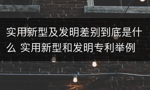 实用新型及发明差别到底是什么 实用新型和发明专利举例