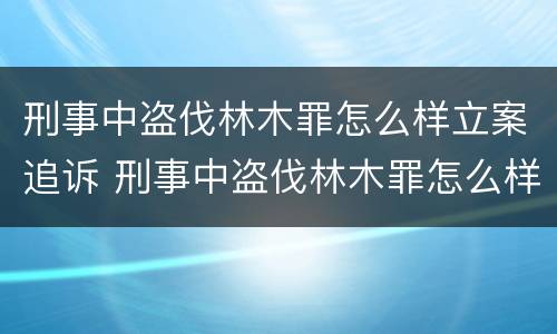 刑事中盗伐林木罪怎么样立案追诉 刑事中盗伐林木罪怎么样立案追诉时效多久