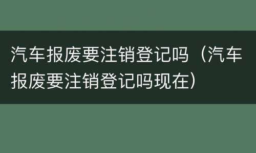汽车报废要注销登记吗（汽车报废要注销登记吗现在）