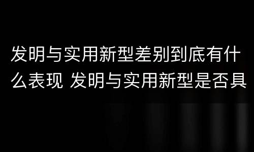 发明与实用新型差别到底有什么表现 发明与实用新型是否具有实用性