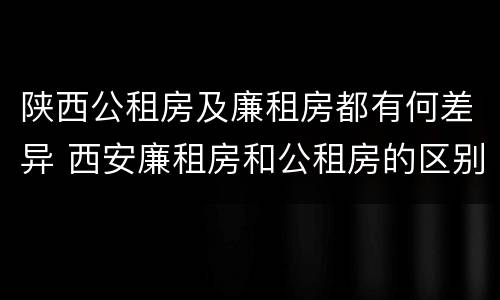 陕西公租房及廉租房都有何差异 西安廉租房和公租房的区别到底是什么?