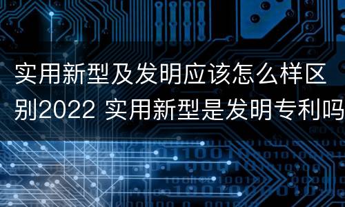 实用新型及发明应该怎么样区别2022 实用新型是发明专利吗